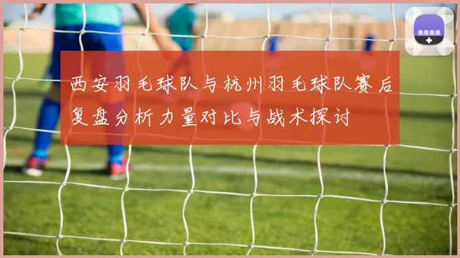 西安羽毛球队与杭州羽毛球队赛后复盘分析力量对比与战术探讨