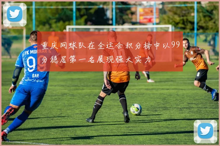 重庆网球队在全运会积分榜中以99分稳居第一名展现强大实力