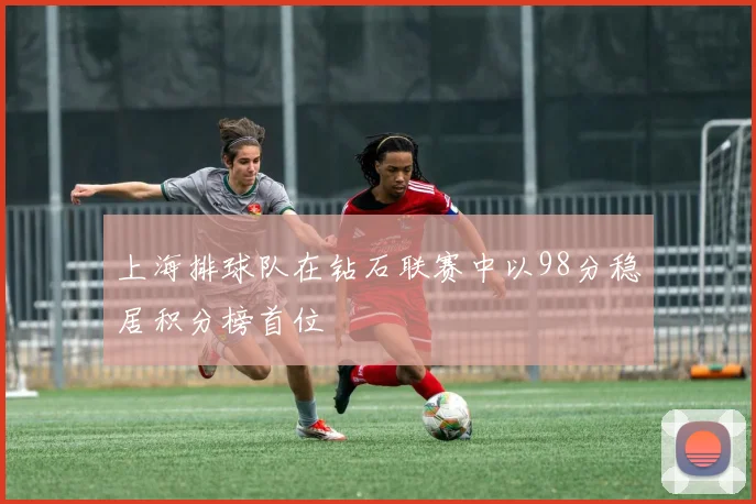 上海排球队在钻石联赛中以98分稳居积分榜首位