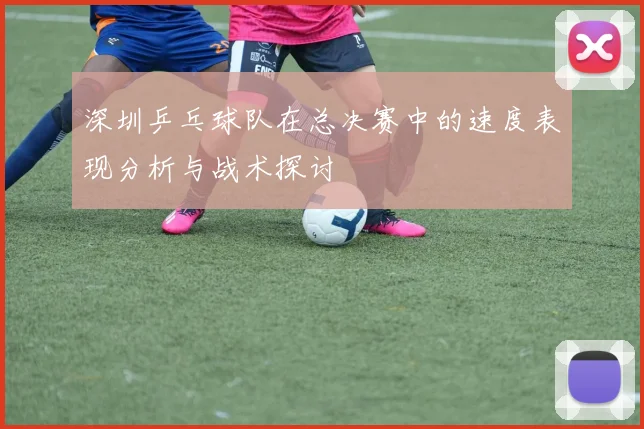 深圳乒乓球队在总决赛中的速度表现分析与战术探讨