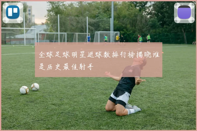 全球足球明星进球数排行榜揭晓谁是历史最佳射手