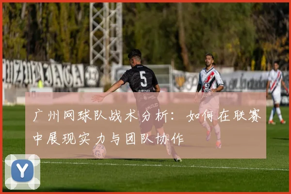 广州网球队战术分析：如何在联赛中展现实力与团队协作