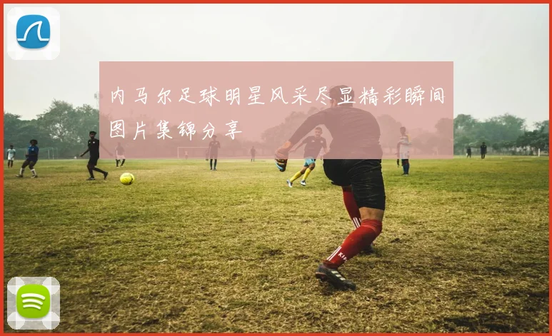 内马尔足球明星风采尽显精彩瞬间图片集锦分享