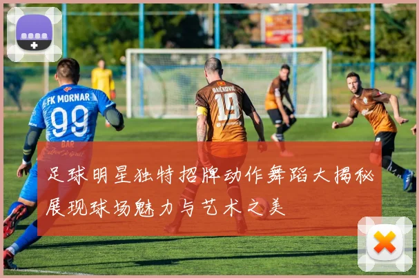 足球明星独特招牌动作舞蹈大揭秘展现球场魅力与艺术之美