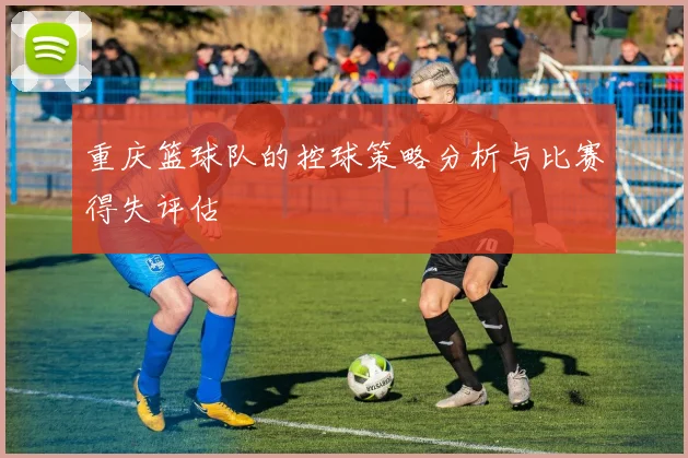 重庆篮球队的控球策略分析与比赛得失评估