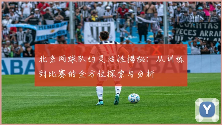 北京网球队的灵活性揭秘：从训练到比赛的全方位探索与分析