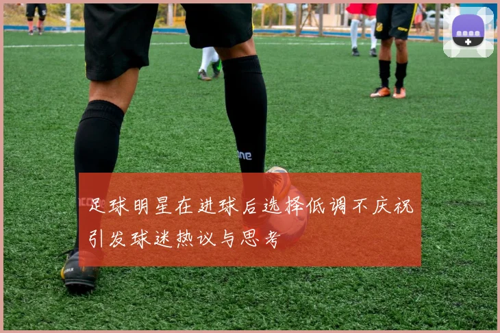 足球明星在进球后选择低调不庆祝引发球迷热议与思考