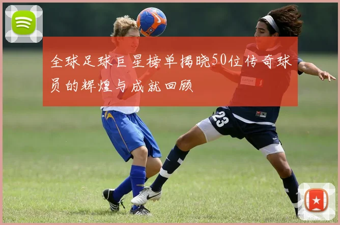 全球足球巨星榜单揭晓50位传奇球员的辉煌与成就回顾