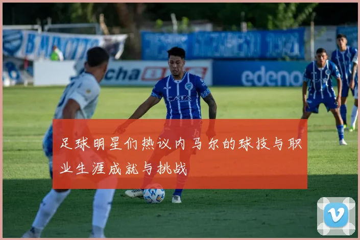 足球明星们热议内马尔的球技与职业生涯成就与挑战