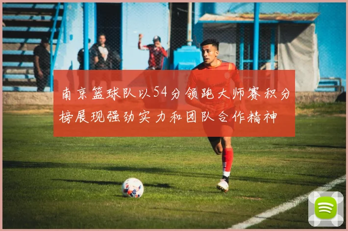 南京篮球队以54分领跑大师赛积分榜展现强劲实力和团队合作精神