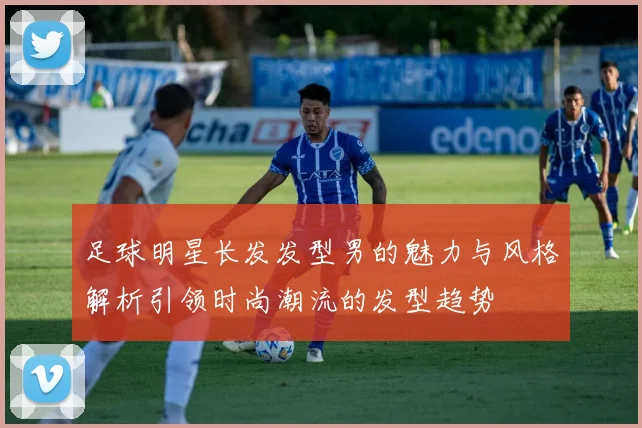 足球明星长发发型男的魅力与风格解析引领时尚潮流的发型趋势