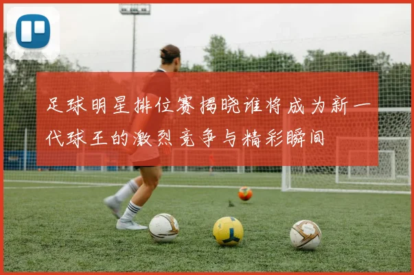 足球明星排位赛揭晓谁将成为新一代球王的激烈竞争与精彩瞬间