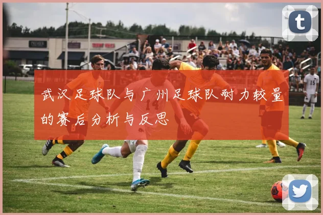 武汉足球队与广州足球队耐力较量的赛后分析与反思