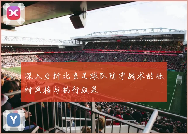 深入分析北京足球队防守战术的独特风格与执行效果