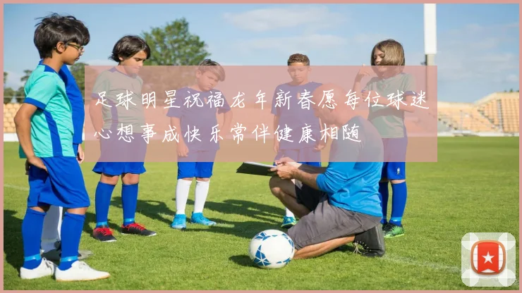 足球明星祝福龙年新春愿每位球迷心想事成快乐常伴健康相随