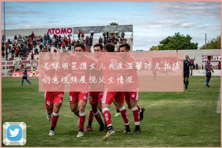 足球明星携女儿共度温馨时光拍摄创意视频展现父女情深