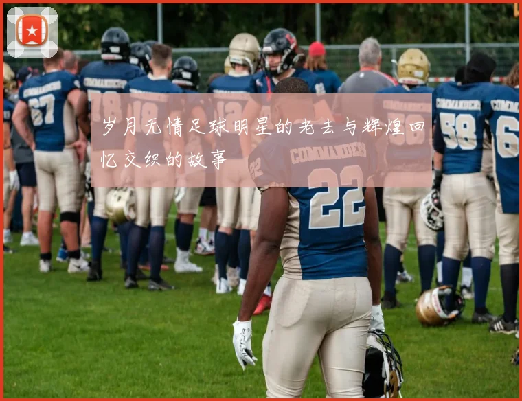 岁月无情足球明星的老去与辉煌回忆交织的故事