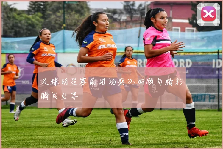 足球明星赛前进场盛况回顾与精彩瞬间分享