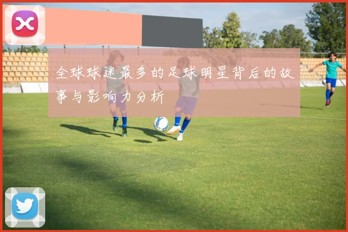 全球球迷最多的足球明星背后的故事与影响力分析