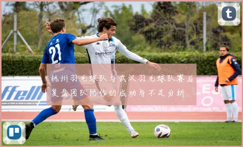 杭州羽毛球队与武汉羽毛球队赛后复盘团队协作的成功与不足分析