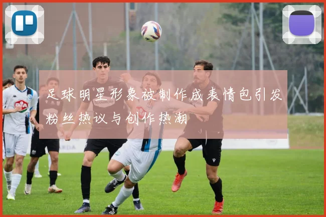 足球明星形象被制作成表情包引发粉丝热议与创作热潮