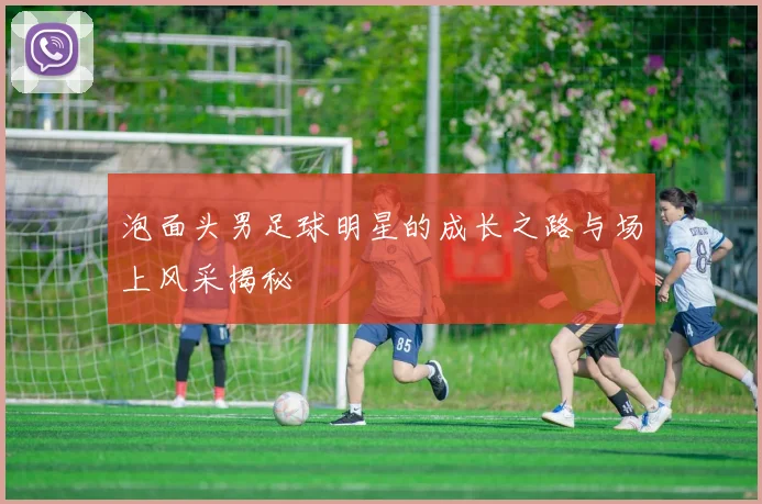 泡面头男足球明星的成长之路与场上风采揭秘