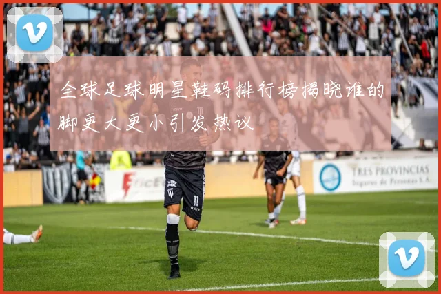 全球足球明星鞋码排行榜揭晓谁的脚更大更小引发热议