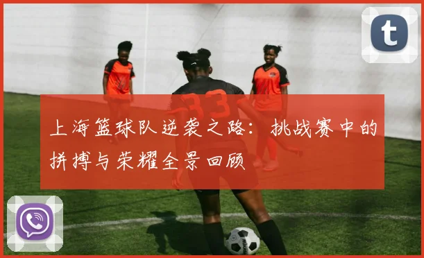 上海篮球队逆袭之路：挑战赛中的拼搏与荣耀全景回顾