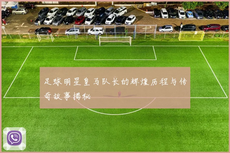 足球明星皇马队长的辉煌历程与传奇故事揭秘