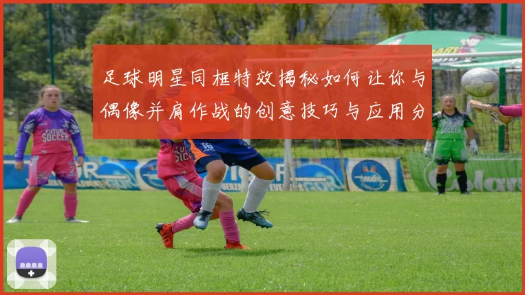 足球明星同框特效揭秘如何让你与偶像并肩作战的创意技巧与应用分享