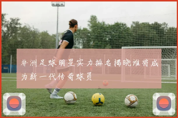 非洲足球明星实力排名揭晓谁将成为新一代传奇球员